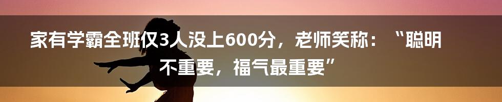 家有学霸全班仅3人没上600分，老师笑称：“聪明不重要，福气最重要”