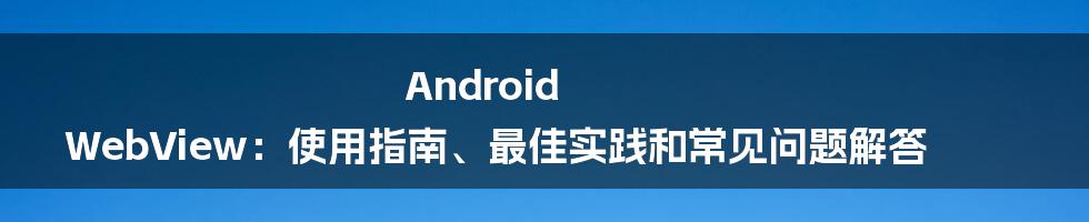 Android WebView：使用指南、最佳实践和常见问题解答