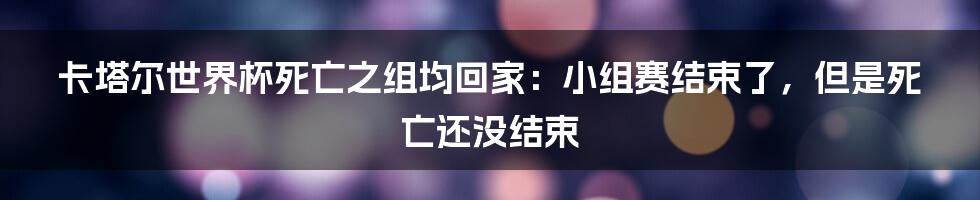 卡塔尔世界杯死亡之组均回家：小组赛结束了，但是死亡还没结束