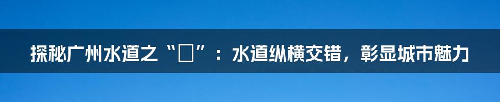 探秘广州水道之“滘”：水道纵横交错，彰显城市魅力