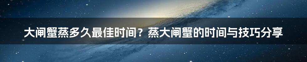 大闸蟹蒸多久最佳时间？蒸大闸蟹的时间与技巧分享