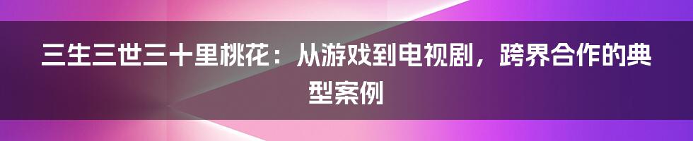 三生三世三十里桃花：从游戏到电视剧，跨界合作的典型案例