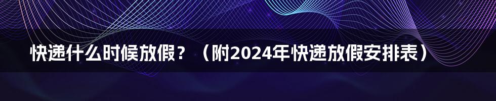 快递什么时候放假？（附2024年快递放假安排表）