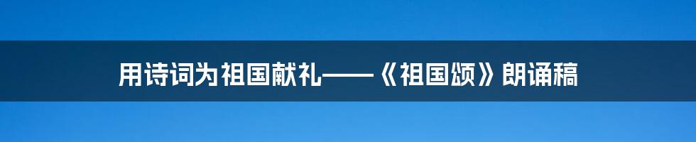 用诗词为祖国献礼——《祖国颂》朗诵稿