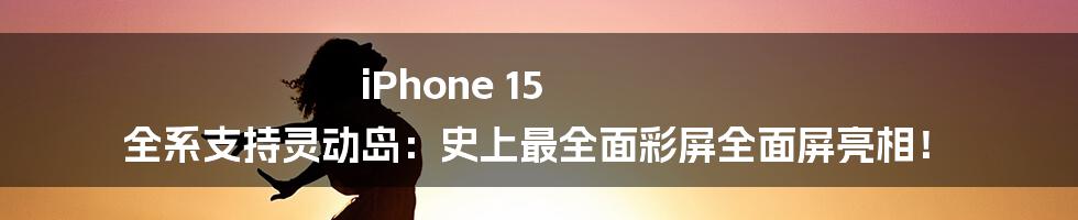 iPhone 15 全系支持灵动岛：史上最全面彩屏全面屏亮相！