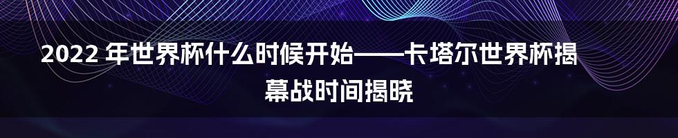 2022 年世界杯什么时候开始——卡塔尔世界杯揭幕战时间揭晓