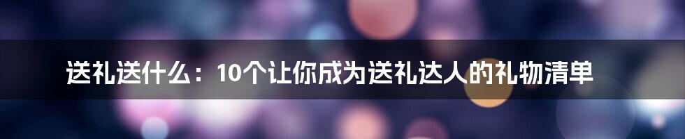 送礼送什么：10个让你成为送礼达人的礼物清单