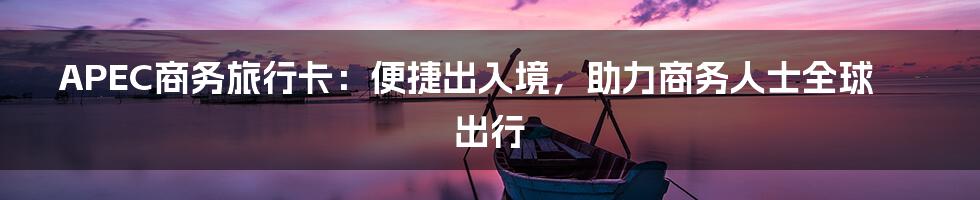 APEC商务旅行卡：便捷出入境，助力商务人士全球出行