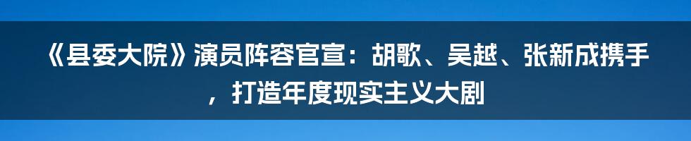 《县委大院》演员阵容官宣：胡歌、吴越、张新成携手，打造年度现实主义大剧