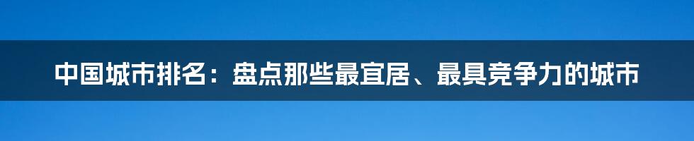 中国城市排名：盘点那些最宜居、最具竞争力的城市