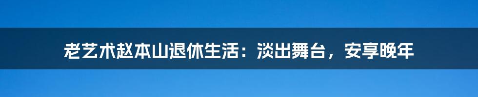 老艺术赵本山退休生活：淡出舞台，安享晚年