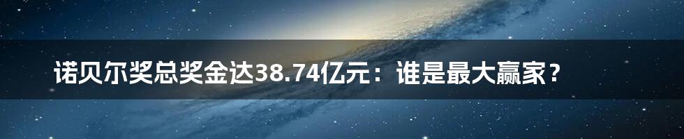 诺贝尔奖总奖金达38.74亿元：谁是最大赢家？