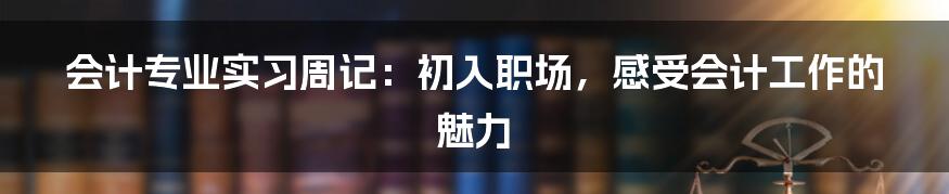 会计专业实习周记：初入职场，感受会计工作的魅力