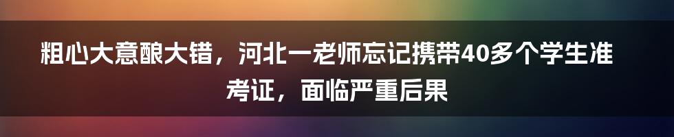 粗心大意酿大错，河北一老师忘记携带40多个学生准考证，面临严重后果