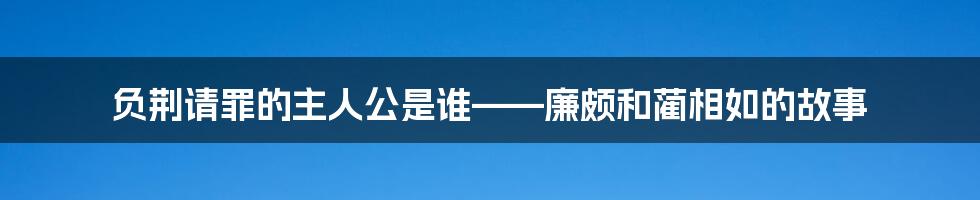 负荆请罪的主人公是谁——廉颇和蔺相如的故事