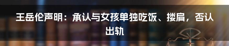 王岳伦声明：承认与女孩单独吃饭、搂肩，否认出轨