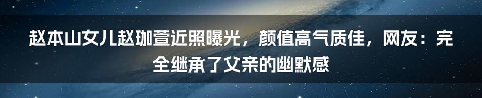 赵本山女儿赵珈萱近照曝光，颜值高气质佳，网友：完全继承了父亲的幽默感