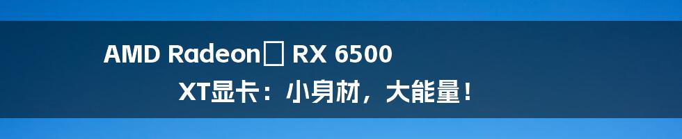 AMD Radeon™ RX 6500 XT显卡：小身材，大能量！