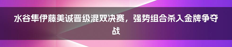 水谷隼伊藤美诚晋级混双决赛，强势组合杀入金牌争夺战