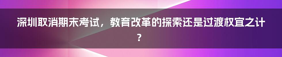 深圳取消期末考试，教育改革的探索还是过渡权宜之计？