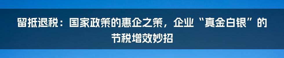 留抵退税：国家政策的惠企之策，企业“真金白银”的节税增效妙招