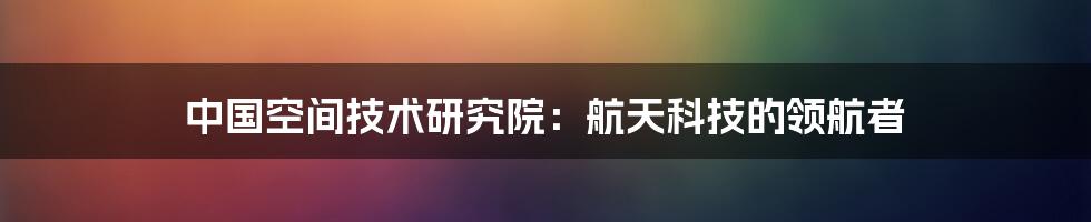 中国空间技术研究院：航天科技的领航者