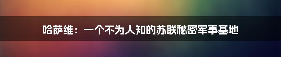 哈萨维：一个不为人知的苏联秘密军事基地