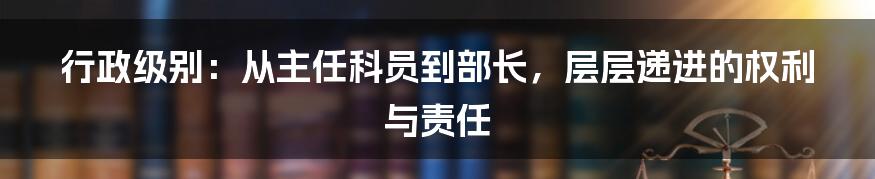 行政级别：从主任科员到部长，层层递进的权利与责任