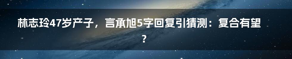 林志玲47岁产子，言承旭5字回复引猜测：复合有望？