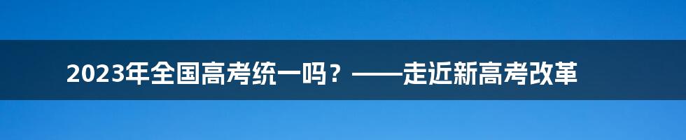 2023年全国高考统一吗？——走近新高考改革