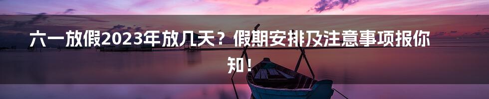 六一放假2023年放几天？假期安排及注意事项报你知！