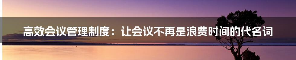 高效会议管理制度：让会议不再是浪费时间的代名词