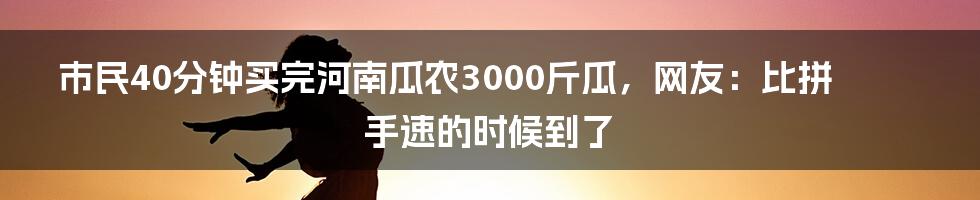 市民40分钟买完河南瓜农3000斤瓜，网友：比拼手速的时候到了