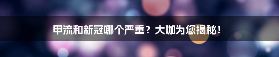 甲流和新冠哪个严重？大咖为您揭秘！