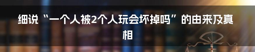 细说“一个人被2个人玩会坏掉吗”的由来及真相