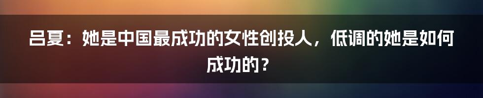 吕夏：她是中国最成功的女性创投人，低调的她是如何成功的？