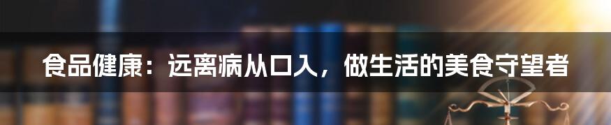 食品健康：远离病从口入，做生活的美食守望者