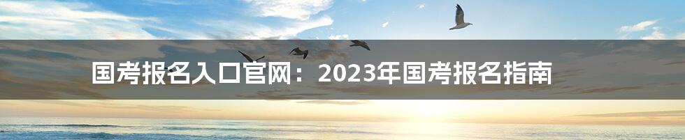 国考报名入口官网：2023年国考报名指南