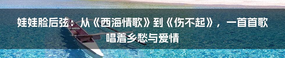 娃娃脸后弦：从《西海情歌》到《伤不起》，一首首歌唱着乡愁与爱情