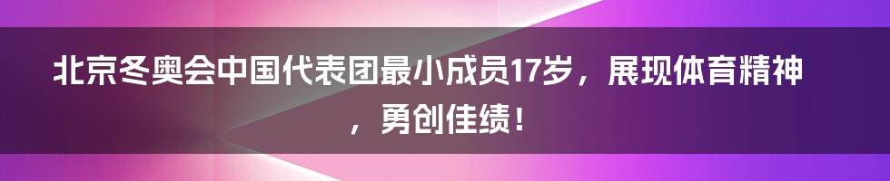 北京冬奥会中国代表团最小成员17岁，展现体育精神，勇创佳绩！