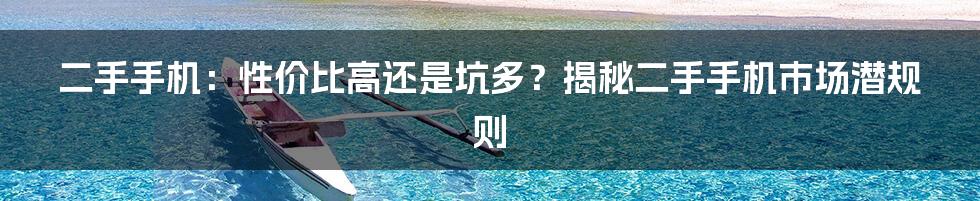 二手手机：性价比高还是坑多？揭秘二手手机市场潜规则