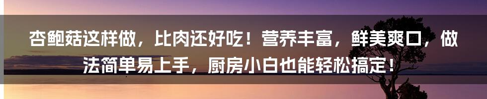 杏鲍菇这样做，比肉还好吃！营养丰富，鲜美爽口，做法简单易上手，厨房小白也能轻松搞定！