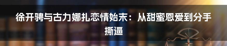 徐开骋与古力娜扎恋情始末：从甜蜜恩爱到分手撕逼