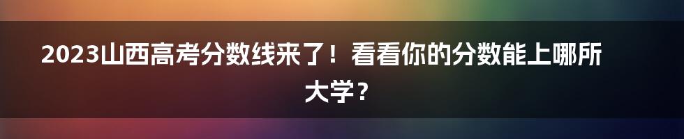 2023山西高考分数线来了！看看你的分数能上哪所大学？