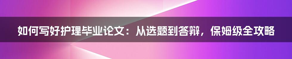 如何写好护理毕业论文：从选题到答辩，保姆级全攻略