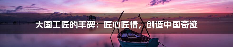 大国工匠的丰碑：匠心匠情，创造中国奇迹