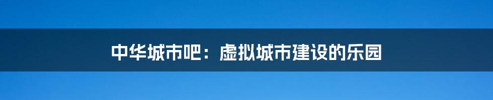 中华城市吧：虚拟城市建设的乐园