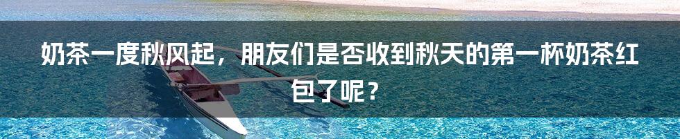 奶茶一度秋风起，朋友们是否收到秋天的第一杯奶茶红包了呢？