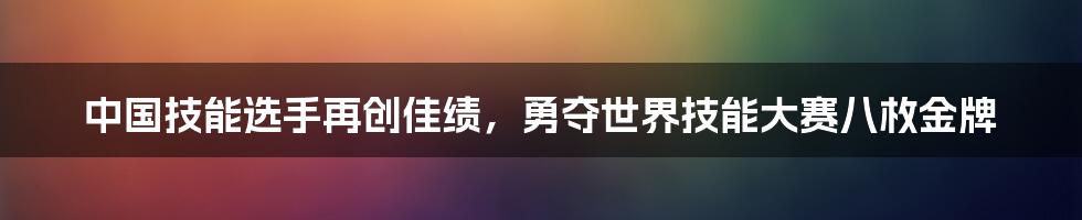 中国技能选手再创佳绩，勇夺世界技能大赛八枚金牌