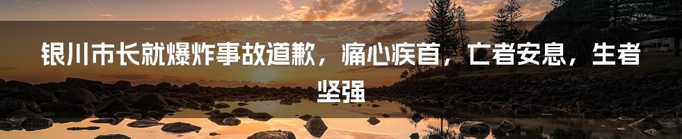 银川市长就爆炸事故道歉，痛心疾首，亡者安息，生者坚强